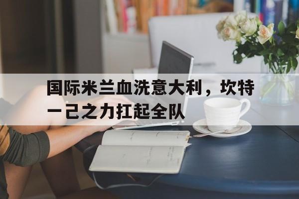 国际米兰血洗意大利,坎特一己之力扛起全队的简单介绍 国际米兰血洗意大利,坎特一己之力扛起全队的简单介绍